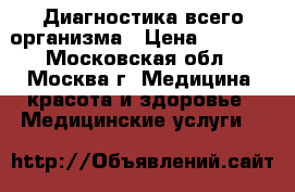 Диагностика всего организма › Цена ­ 3 500 - Московская обл., Москва г. Медицина, красота и здоровье » Медицинские услуги   